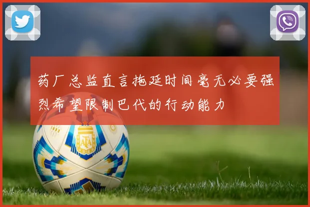 药厂总监直言拖延时间毫无必要强烈希望限制巴代的行动能力