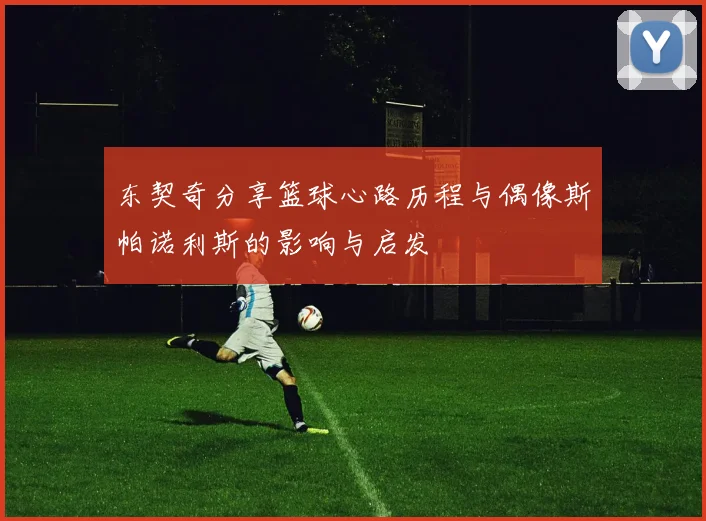 东契奇分享篮球心路历程与偶像斯帕诺利斯的影响与启发
