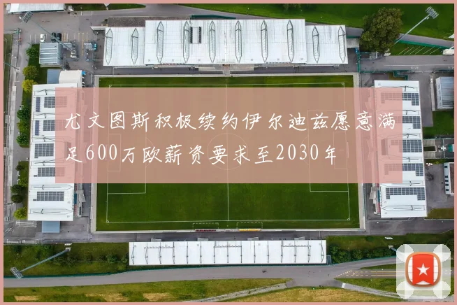 尤文图斯积极续约伊尔迪兹愿意满足600万欧薪资要求至2030年