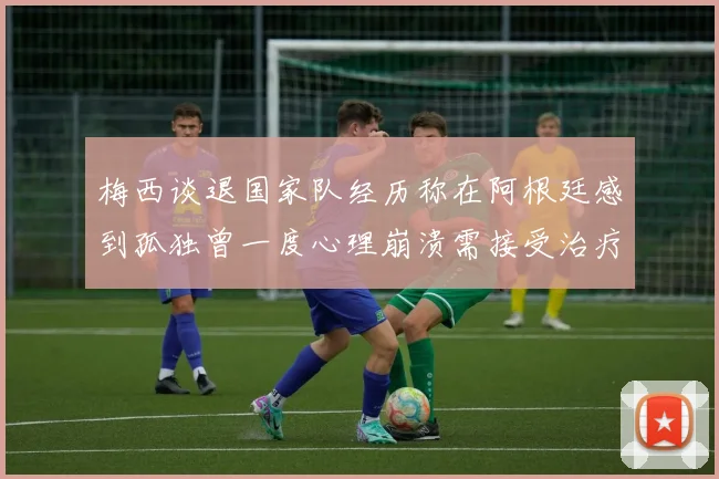 梅西谈退国家队经历称在阿根廷感到孤独曾一度心理崩溃需接受治疗