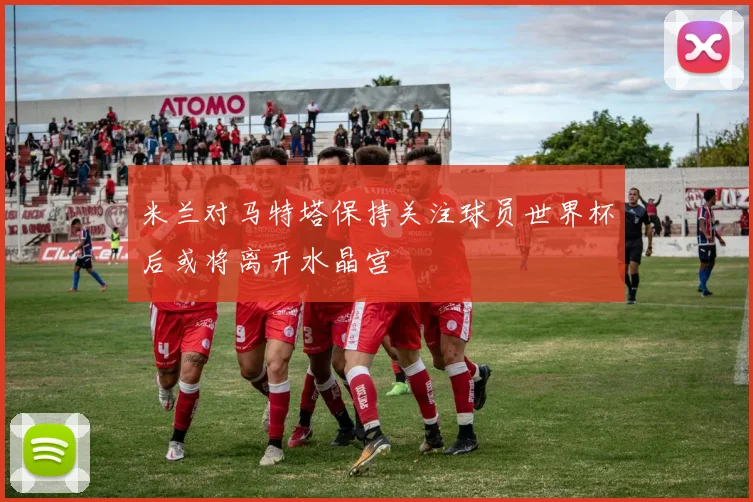 米兰对马特塔保持关注球员世界杯后或将离开水晶宫