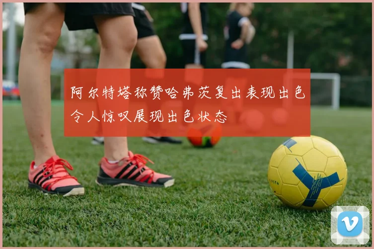 阿尔特塔称赞哈弗茨复出表现出色令人惊叹展现出色状态