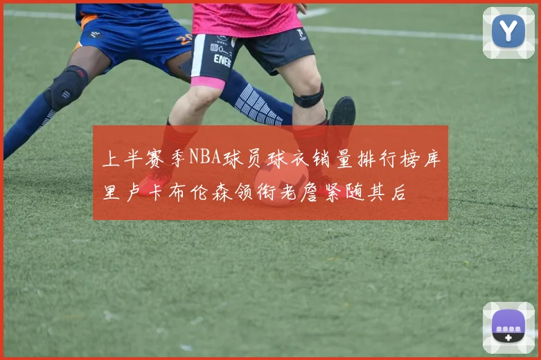 上半赛季NBA球员球衣销量排行榜库里卢卡布伦森领衔老詹紧随其后