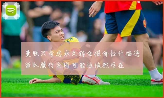 曼联只考虑永久转会报价拉什福德留队履行合同可能性依然存在