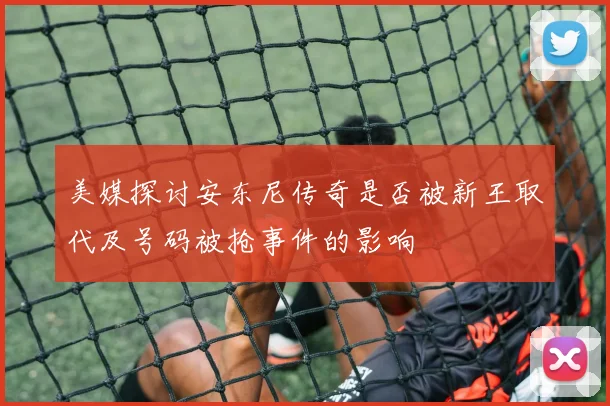 美媒探讨安东尼传奇是否被新王取代及号码被抢事件的影响