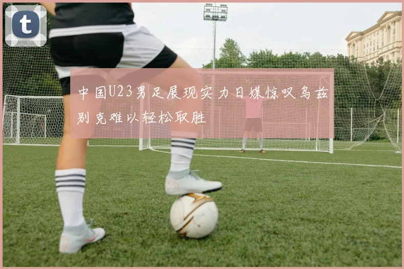 中国U23男足展现实力日媒惊叹乌兹别克难以轻松取胜