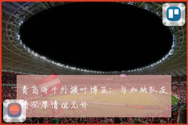 青岛海牛外援叶博亚：与加纳队友情深厚情谊无价
