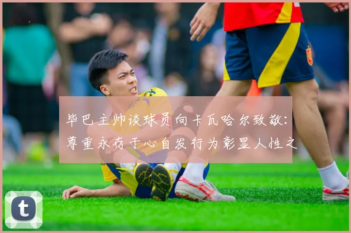 毕巴主帅谈球员向卡瓦哈尔致敬：尊重永存于心自发行为彰显人性之美
