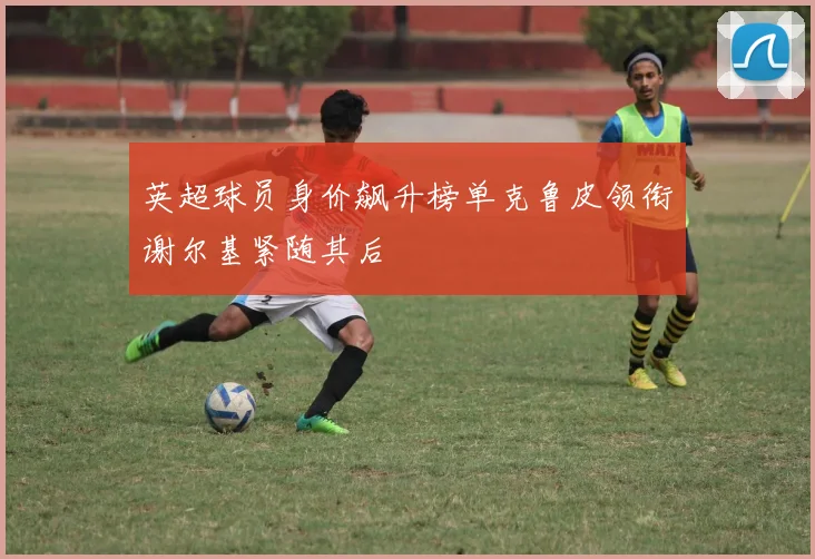 英超球员身价飙升榜单克鲁皮领衔谢尔基紧随其后