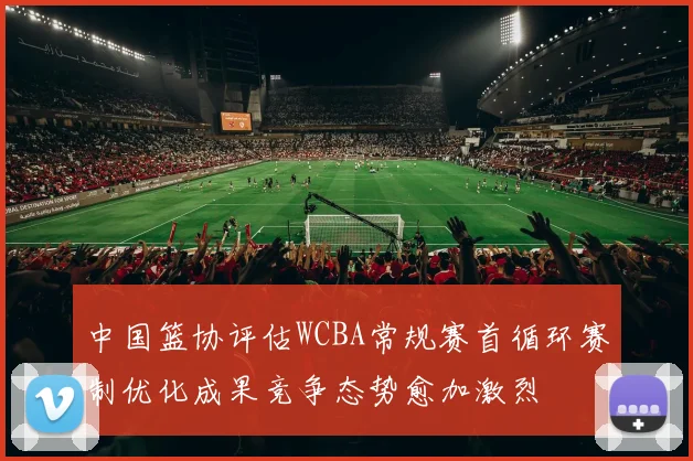 中国篮协评估WCBA常规赛首循环赛制优化成果竞争态势愈加激烈