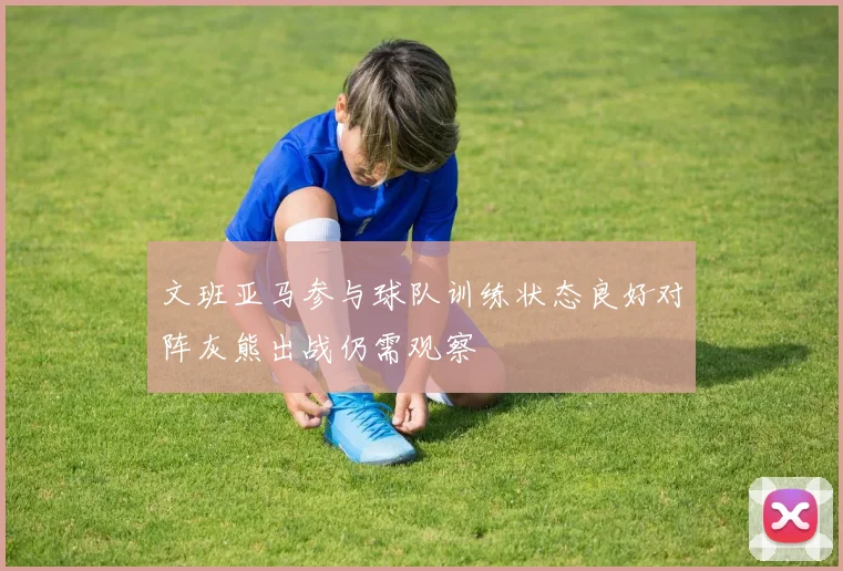 文班亚马参与球队训练状态良好对阵灰熊出战仍需观察