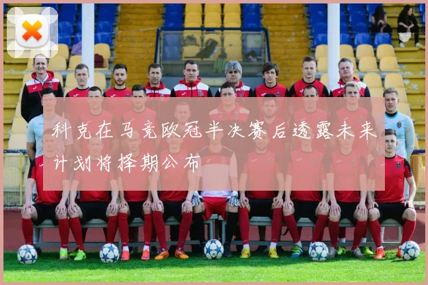 科克在马竞欧冠半决赛后透露未来计划将择期公布