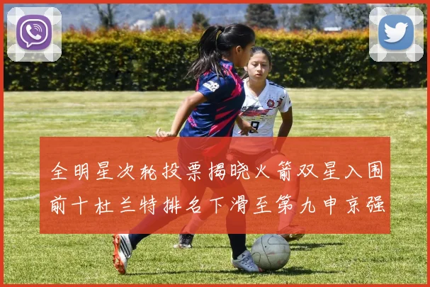 全明星次轮投票揭晓火箭双星入围前十杜兰特排名下滑至第九申京强势晋级第十位