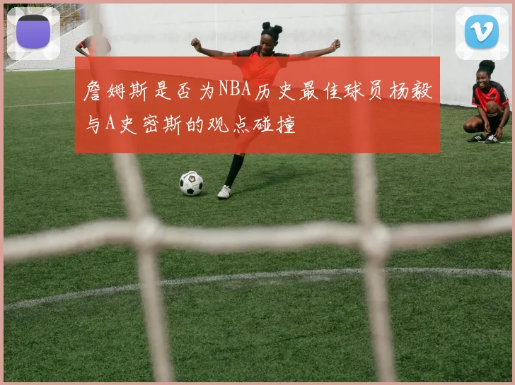 詹姆斯是否为NBA历史最佳球员杨毅与A史密斯的观点碰撞