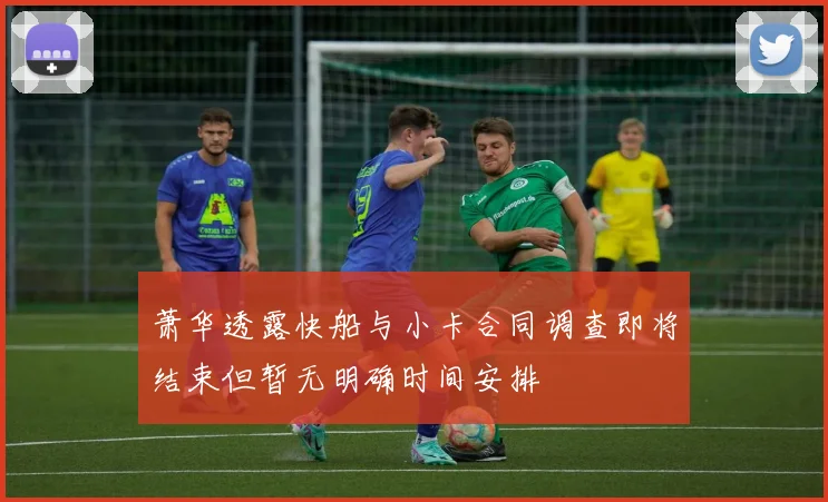萧华透露快船与小卡合同调查即将结束但暂无明确时间安排