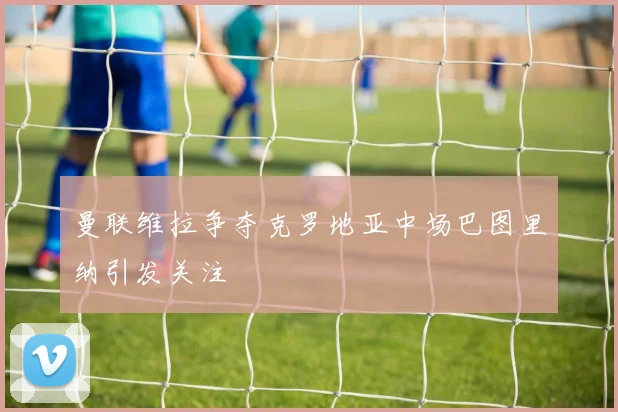 曼联维拉争夺克罗地亚中场巴图里纳引发关注