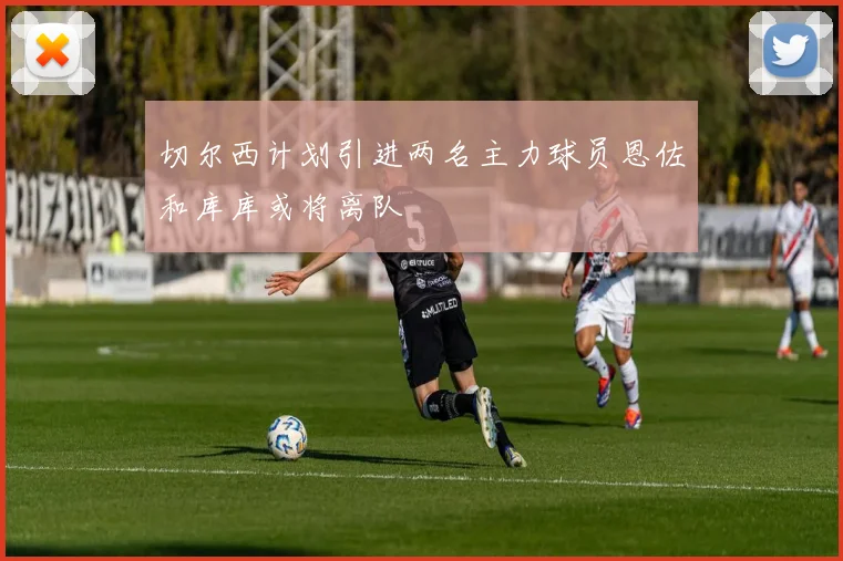 切尔西计划引进两名主力球员恩佐和库库或将离队