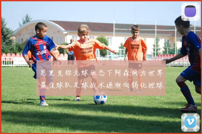 恩里克称无球状态下阿森纳为世界最佳球队足球战术逐渐向弱化控球转型